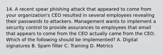 14. A recent spear phishing attack that appeared to come from your organization's CEO resulted in several employees revealing their passwords to attackers. Management wants to implement a security control to provide assurances to employees that email that appears to come from the CEO actually came from the CEO. Which of the following should be implemented? A. Digital signatures B. Spam filter C. Training D. Metrics