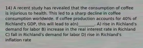 14) A recent study has revealed that the consumption of coffee is injurious to health. This led to a sharp decline in coffee consumption worldwide. If coffee production accounts for 40% of Richland's GDP, this will lead to a(n)________. A) rise in Richland's demand for labor B) increase in the real interest rate in Richland C) fall in Richland's demand for labor D) rise in Richland's inflation rate