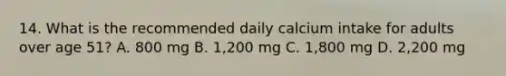 14. What is the recommended daily calcium intake for adults over age 51? A. 800 mg B. 1,200 mg C. 1,800 mg D. 2,200 mg