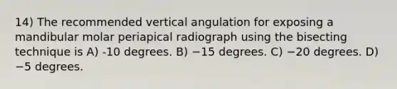 14) The recommended vertical angulation for exposing a mandibular molar periapical radiograph using the bisecting technique is A) -10 degrees. B) −15 degrees. C) −20 degrees. D) −5 degrees.