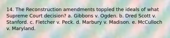 14. The Reconstruction amendments toppled the ideals of what Supreme Court decision? a. Gibbons v. Ogden. b. Dred Scott v. Stanford. c. Fletcher v. Peck. d. Marbury v. Madison. e. McCulloch v. Maryland.