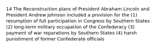 14 The Reconstruction plans of President Abraham Lincoln and President Andrew Johnson included a provision for the (1) resumption of full participation in Congress by Southern States (2) long-term military occupation of the Confederacy (3) payment of war reparations by Southern States (4) harsh punishment of former Confederate officials