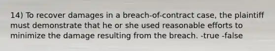 14) To recover damages in a breach-of-contract case, the plaintiff must demonstrate that he or she used reasonable efforts to minimize the damage resulting from the breach. -true -false