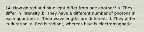 14. How do red and blue light differ from one another? a. They differ in intensity. b. They have a different number of photons in each quantum. c. Their wavelengths are different. d. They differ in duration. e. Red is radiant, whereas blue is electromagnetic.