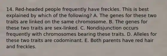 14. Red-headed people frequently have freckles. This is best explained by which of the following? A. The genes for these two traits are linked on the same chromosome. B. The genes for these two traits are sex-linked. C. Nondisjunction occurs frequently with chromosomes bearing these traits. D. Alleles for these two traits are codominant. E. Both parents have red hair and freckles.