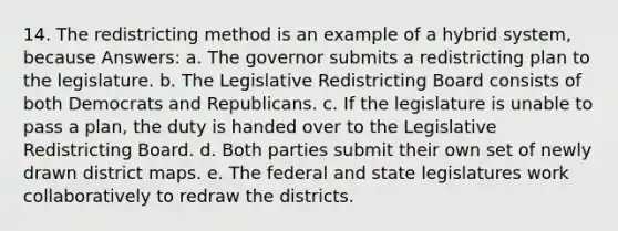 14. The redistricting method is an example of a hybrid system, because Answers: a. The governor submits a redistricting plan to the legislature. b. The Legislative Redistricting Board consists of both Democrats and Republicans. c. If the legislature is unable to pass a plan, the duty is handed over to the Legislative Redistricting Board. d. Both parties submit their own set of newly drawn district maps. e. The federal and state legislatures work collaboratively to redraw the districts.