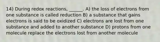 14) During redox reactions, ______. A) the loss of electrons from one substance is called reduction B) a substance that gains electrons is said to be oxidized C) electrons are lost from one substance and added to another substance D) protons from one molecule replace the electrons lost from another molecule