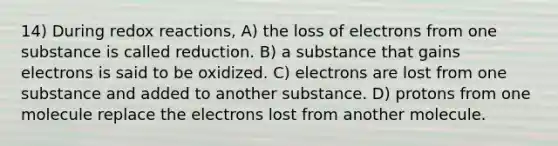 14) During redox reactions, A) the loss of electrons from one substance is called reduction. B) a substance that gains electrons is said to be oxidized. C) electrons are lost from one substance and added to another substance. D) protons from one molecule replace the electrons lost from another molecule.