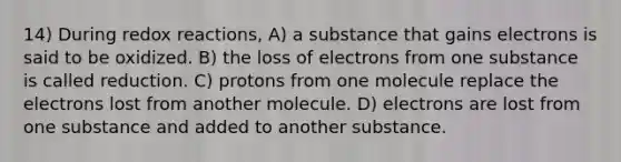 14) During redox reactions, A) a substance that gains electrons is said to be oxidized. B) the loss of electrons from one substance is called reduction. C) protons from one molecule replace the electrons lost from another molecule. D) electrons are lost from one substance and added to another substance.