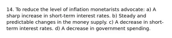 14. To reduce the level of inflation monetarists advocate: a) A sharp increase in short-term interest rates. b) Steady and predictable changes in the money supply. c) A decrease in short-term interest rates. d) A decrease in government spending.