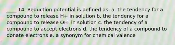 ____ 14. Reduction potential is defined as: a. the tendency for a compound to release H+ in solution b. the tendency for a compound to release OH- in solution c. the tendency of a compound to accept electrons d. the tendency of a compound to donate electrons e. a synonym for chemical valence