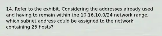 14. Refer to the exhibit. Considering the addresses already used and having to remain within the 10.16.10.0/24 network range, which subnet address could be assigned to the network containing 25 hosts?