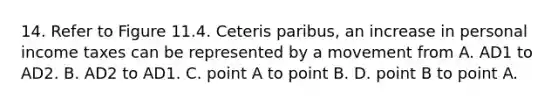 14. Refer to Figure 11.4. Ceteris paribus, an increase in personal income taxes can be represented by a movement from A. AD1 to AD2. B. AD2 to AD1. C. point A to point B. D. point B to point A.