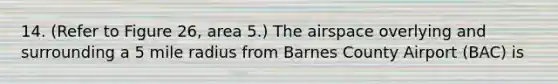 14. (Refer to Figure 26, area 5.) The airspace overlying and surrounding a 5 mile radius from Barnes County Airport (BAC) is