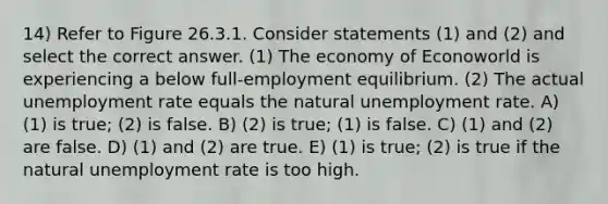 14) Refer to Figure 26.3.1. Consider statements (1) and (2) and select the correct answer. (1) The economy of Econoworld is experiencing a below full-employment equilibrium. (2) The actual unemployment rate equals the natural unemployment rate. A) (1) is true; (2) is false. B) (2) is true; (1) is false. C) (1) and (2) are false. D) (1) and (2) are true. E) (1) is true; (2) is true if the natural unemployment rate is too high.