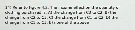 14) Refer to Figure 4.2. The income effect on the quantity of clothing purchased is: A) the change from C3 to C2. B) the change from C2 to C3. C) the change from C1 to C2. D) the change from C1 to C3. E) none of the above