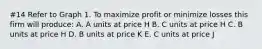 #14 Refer to Graph 1. To maximize profit or minimize losses this firm will produce: A. A units at price H B. C units at price H C. B units at price H D. B units at price K E. C units at price J