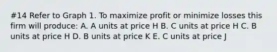 #14 Refer to Graph 1. To maximize profit or minimize losses this firm will produce: A. A units at price H B. C units at price H C. B units at price H D. B units at price K E. C units at price J