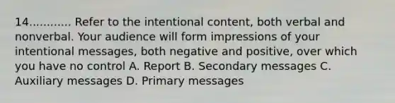 14............ Refer to the intentional content, both verbal and nonverbal. Your audience will form impressions of your intentional messages, both negative and positive, over which you have no control A. Report B. Secondary messages C. Auxiliary messages D. Primary messages