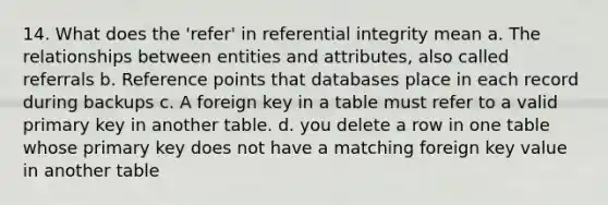 14. What does the 'refer' in referential integrity mean a. The relationships between entities and attributes, also called referrals b. Reference points that databases place in each record during backups c. A foreign key in a table must refer to a valid primary key in another table. d. you delete a row in one table whose primary key does not have a matching foreign key value in another table