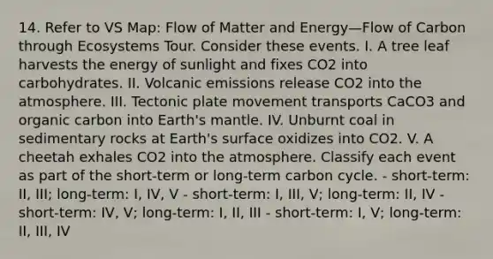 14. Refer to VS Map: Flow of Matter and Energy—Flow of Carbon through Ecosystems Tour. Consider these events. I. A tree leaf harvests the energy of sunlight and fixes CO2 into carbohydrates. II. Volcanic emissions release CO2 into the atmosphere. III. Tectonic plate movement transports CaCO3 and organic carbon into Earth's mantle. IV. Unburnt coal in sedimentary rocks at Earth's surface oxidizes into CO2. V. A cheetah exhales CO2 into the atmosphere. Classify each event as part of the short-term or long-term carbon cycle. - short-term: II, III; long-term: I, IV, V - short-term: I, III, V; long-term: II, IV - short-term: IV, V; long-term: I, II, III - short-term: I, V; long-term: II, III, IV