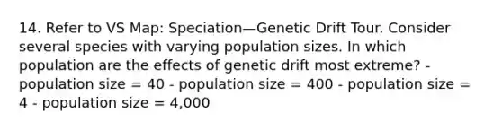 14. Refer to VS Map: Speciation—Genetic Drift Tour. Consider several species with varying population sizes. In which population are the effects of genetic drift most extreme? - population size = 40 - population size = 400 - population size = 4 - population size = 4,000