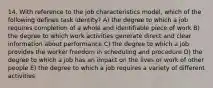 14. With reference to the job characteristics model, which of the following defines task identity? A) the degree to which a job requires completion of a whole and identifiable piece of work B) the degree to which work activities generate direct and clear information about performance C) the degree to which a job provides the worker freedom in scheduling and procedure D) the degree to which a job has an impact on the lives or work of other people E) the degree to which a job requires a variety of different activities