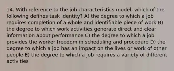 14. With reference to the job characteristics model, which of the following defines task identity? A) the degree to which a job requires completion of a whole and identifiable piece of work B) the degree to which work activities generate direct and clear information about performance C) the degree to which a job provides the worker freedom in scheduling and procedure D) the degree to which a job has an impact on the lives or work of other people E) the degree to which a job requires a variety of different activities