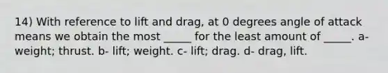 14) With reference to lift and drag, at 0 degrees angle of attack means we obtain the most _____ for the least amount of _____. a- weight; thrust. b- lift; weight. c- lift; drag. d- drag, lift.