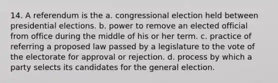 14. A referendum is the a. congressional election held between presidential elections. b. power to remove an elected official from office during the middle of his or her term. c. practice of referring a proposed law passed by a legislature to the vote of the electorate for approval or rejection. d. process by which a party selects its candidates for the general election.