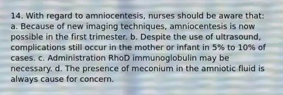 14. With regard to amniocentesis, nurses should be aware that: a. Because of new imaging techniques, amniocentesis is now possible in the first trimester. b. Despite the use of ultrasound, complications still occur in the mother or infant in 5% to 10% of cases. c. Administration RhoD immunoglobulin may be necessary. d. The presence of meconium in the amniotic fluid is always cause for concern.