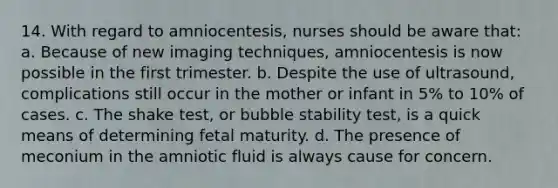 14. With regard to amniocentesis, nurses should be aware that: a. Because of new imaging techniques, amniocentesis is now possible in the first trimester. b. Despite the use of ultrasound, complications still occur in the mother or infant in 5% to 10% of cases. c. The shake test, or bubble stability test, is a quick means of determining fetal maturity. d. The presence of meconium in the amniotic fluid is always cause for concern.