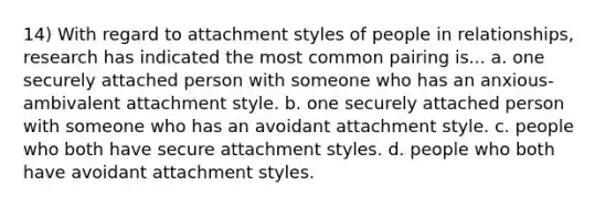 14) With regard to attachment styles of people in relationships, research has indicated the most common pairing is... a. one securely attached person with someone who has an anxious-ambivalent attachment style. b. one securely attached person with someone who has an avoidant attachment style. c. people who both have secure attachment styles. d. people who both have avoidant attachment styles.