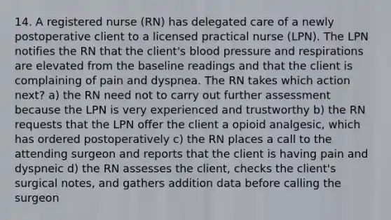 14. A registered nurse (RN) has delegated care of a newly postoperative client to a licensed practical nurse (LPN). The LPN notifies the RN that the client's blood pressure and respirations are elevated from the baseline readings and that the client is complaining of pain and dyspnea. The RN takes which action next? a) the RN need not to carry out further assessment because the LPN is very experienced and trustworthy b) the RN requests that the LPN offer the client a opioid analgesic, which has ordered postoperatively c) the RN places a call to the attending surgeon and reports that the client is having pain and dyspneic d) the RN assesses the client, checks the client's surgical notes, and gathers addition data before calling the surgeon