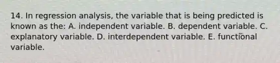 14. In regression analysis, the variable that is being predicted is known as the: A. independent variable. B. dependent variable. C. explanatory variable. D. interdependent variable. E. functional variable.