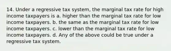 14. Under a regressive tax system, the marginal tax rate for high income taxpayers is a. higher than the marginal tax rate for low income taxpayers. b. the same as the marginal tax rate for low income taxpayers. c. lower than the marginal tax rate for low income taxpayers. d. Any of the above could be true under a regressive tax system.