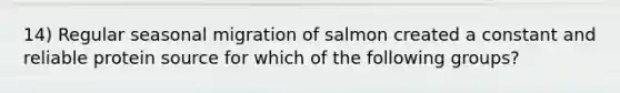 14) Regular seasonal migration of salmon created a constant and reliable protein source for which of the following groups?