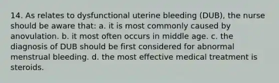 14. As relates to dysfunctional uterine bleeding (DUB), the nurse should be aware that: a. it is most commonly caused by anovulation. b. it most often occurs in middle age. c. the diagnosis of DUB should be first considered for abnormal menstrual bleeding. d. the most effective medical treatment is steroids.