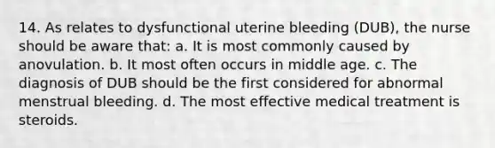 14. As relates to dysfunctional uterine bleeding (DUB), the nurse should be aware that: a. It is most commonly caused by anovulation. b. It most often occurs in middle age. c. The diagnosis of DUB should be the first considered for abnormal menstrual bleeding. d. The most effective medical treatment is steroids.