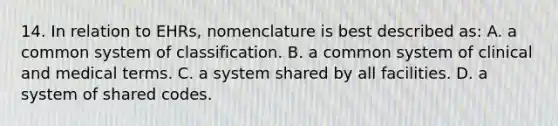 14. In relation to EHRs, nomenclature is best described as: A. a common system of classification. B. a common system of clinical and medical terms. C. a system shared by all facilities. D. a system of shared codes.