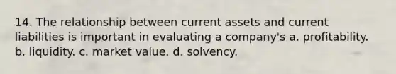 14. The relationship between current assets and current liabilities is important in evaluating a company's a. profitability. b. liquidity. c. market value. d. solvency.