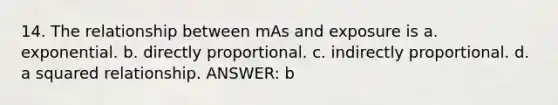 14. The relationship between mAs and exposure is a. exponential. b. directly proportional. c. indirectly proportional. d. a squared relationship. ANSWER: b