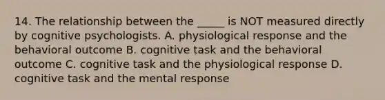 14. The relationship between the _____ is NOT measured directly by cognitive psychologists. A. physiological response and the behavioral outcome B. cognitive task and the behavioral outcome C. cognitive task and the physiological response D. cognitive task and the mental response