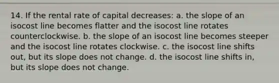 14. If the rental rate of capital decreases: a. the slope of an isocost line becomes flatter and the isocost line rotates counterclockwise. b. the slope of an isocost line becomes steeper and the isocost line rotates clockwise. c. the isocost line shifts out, but its slope does not change. d. the isocost line shifts in, but its slope does not change.