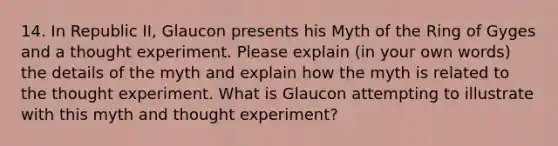 14. In Republic II, Glaucon presents his Myth of the Ring of Gyges and a thought experiment. Please explain (in your own words) the details of the myth and explain how the myth is related to the thought experiment. What is Glaucon attempting to illustrate with this myth and thought experiment?