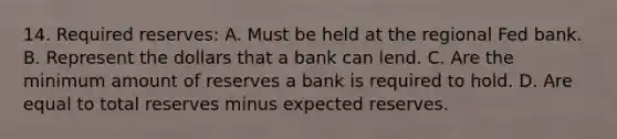 14. Required reserves: A. Must be held at the regional Fed bank. B. Represent the dollars that a bank can lend. C. Are the minimum amount of reserves a bank is required to hold. D. Are equal to total reserves minus expected reserves.