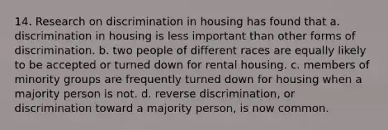 14. Research on discrimination in housing has found that a. discrimination in housing is less important than other forms of discrimination. b. two people of different races are equally likely to be accepted or turned down for rental housing. c. members of minority groups are frequently turned down for housing when a majority person is not. d. reverse discrimination, or discrimination toward a majority person, is now common.