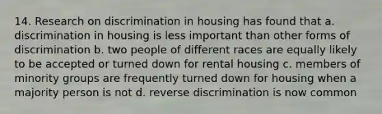 14. Research on discrimination in housing has found that a. discrimination in housing is less important than other forms of discrimination b. two people of different races are equally likely to be accepted or turned down for rental housing c. members of minority groups are frequently turned down for housing when a majority person is not d. reverse discrimination is now common