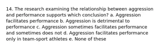 14. The research examining the relationship between aggression and performance supports which conclusion? a. Aggression facilitates performance b. Aggression is detrimental to performance c. Aggression sometimes facilitates performance and sometimes does not d. Aggression facilitates performance only in team-sport athletes e. None of these