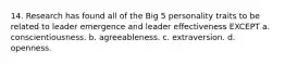 14. Research has found all of the Big 5 personality traits to be related to leader emergence and leader effectiveness EXCEPT a. conscientiousness. b. agreeableness. c. extraversion. d. openness.